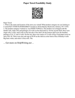 Paper Towel Feasibility Study
Paper Towel
1. What is the name and location of the store you visited? What product category are you looking at
I visited KEY FOOD SUPERMARKET located at 166 02 Baisley Boulevard, Jamaica, NY 11434.
2. The product category I looked at, was PAPER TOWELS. This product was arranged with the
double rolls, triple rolls and packages of 4 rolls on the third shelves. On the second shelf, there were
single rolls, 6 rolls, and 8 rolls on the left side of the shelf. On the bottom shelf were the bundled
package of 10, 12, and 15 rolls. On the isle, there were stacks of 15 rolls of Key Food paper towel on
sale at $8. 99. There were also sale tags at $9.99 on the shelves at the front of the of Bounty 6 rolls
Big basic white, and select A Size rolls. The
... Get more on HelpWriting.net ...
 