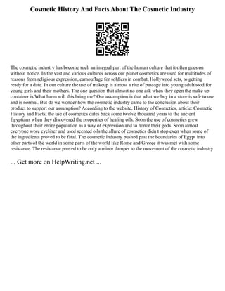 Cosmetic History And Facts About The Cosmetic Industry
The cosmetic industry has become such an integral part of the human culture that it often goes on
without notice. In the vast and various cultures across our planet cosmetics are used for multitudes of
reasons from religious expression, camouflage for soldiers in combat, Hollywood sets, to getting
ready for a date. In our culture the use of makeup is almost a rite of passage into young adulthood for
young girls and their mothers. The one question that almost no one ask when they open the make up
container is What harm will this bring me? Our assumption is that what we buy in a store is safe to use
and is normal. But do we wonder how the cosmetic industry came to the conclusion about their
product to support our assumption? According to the website, History of Cosmetics, article: Cosmetic
History and Facts, the use of cosmetics dates back some twelve thousand years to the ancient
Egyptians when they discovered the properties of healing oils. Soon the use of cosmetics grew
throughout their entire population as a way of expression and to honor their gods. Soon almost
everyone wore eyeliner and used scented oils the allure of cosmetics didn t stop even when some of
the ingredients proved to be fatal. The cosmetic industry pushed past the boundaries of Egypt into
other parts of the world in some parts of the world like Rome and Greece it was met with some
resistance. The resistance proved to be only a minor damper to the movement of the cosmetic industry
... Get more on HelpWriting.net ...
 