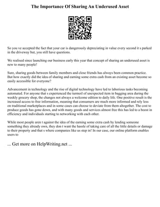 The Importance Of Sharing An Underused Asset
So you ve accepted the fact that your car is dangerously depreciating in value every second it s parked
in the driveway but, you still have questions.
We realised since launching our business early this year that concept of sharing an underused asset is
new to many people!
Sure, sharing goods between family members and close friends has always been common practice.
But how exactly did the idea of sharing and earning some extra cash from an existing asset become so
easily accessible for everyone?
Advancement in technology and the rise of digital technology have led to laborious tasks becoming
automated. For anyone that s experienced the turmoil of unexpected item in bagging area during the
weekly grocery shop, the changes not always a welcome edition to daily life. One positive result is the
increased access to free information, meaning that consumers are much more informed and rely less
on traditional marketplaces and in some cases can choose to deviate from them altogether. The cost to
produce goods has gone down, and with many goods and services almost free this has led to a boost in
efficiency and individuals starting to networking with each other.
While most people aren t against the idea of the earning some extra cash by lending someone
something they already own, they don t want the hassle of taking care of all the little details or damage
to their property and that s where companies like us step in! In our case, our online platform enables
users to
... Get more on HelpWriting.net ...
 