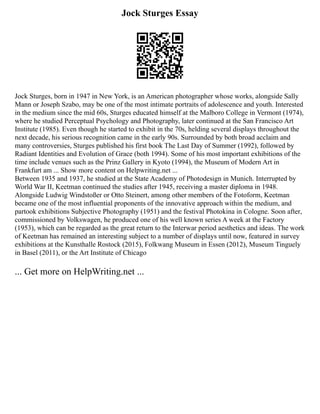 Jock Sturges Essay
Jock Sturges, born in 1947 in New York, is an American photographer whose works, alongside Sally
Mann or Joseph Szabo, may be one of the most intimate portraits of adolescence and youth. Interested
in the medium since the mid 60s, Sturges educated himself at the Malboro College in Vermont (1974),
where he studied Perceptual Psychology and Photography, later continued at the San Francisco Art
Institute (1985). Even though he started to exhibit in the 70s, helding several displays throughout the
next decade, his serious recognition came in the early 90s. Surrounded by both broad acclaim and
many controversies, Sturges published his first book The Last Day of Summer (1992), followed by
Radiant Identities and Evolution of Grace (both 1994). Some of his most important exhibitions of the
time include venues such as the Prinz Gallery in Kyoto (1994), the Museum of Modern Art in
Frankfurt am ... Show more content on Helpwriting.net ...
Between 1935 and 1937, he studied at the State Academy of Photodesign in Munich. Interrupted by
World War II, Keetman continued the studies after 1945, receiving a master diploma in 1948.
Alongside Ludwig Windstoßer or Otto Steinert, among other members of the Fotoform, Keetman
became one of the most influential proponents of the innovative approach within the medium, and
partook exhibitions Subjective Photography (1951) and the festival Photokina in Cologne. Soon after,
commissioned by Volkswagen, he produced one of his well known series A week at the Factory
(1953), which can be regarded as the great return to the Interwar period aesthetics and ideas. The work
of Keetman has remained an interesting subject to a number of displays until now, featured in survey
exhibitions at the Kunsthalle Rostock (2015), Folkwang Museum in Essen (2012), Museum Tinguely
in Basel (2011), or the Art Institute of Chicago
... Get more on HelpWriting.net ...
 