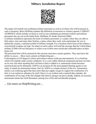 Military Installation Report
The target will include non combatant military personnel as well as civilians who will be present at
such a ceremony. Bruce Hoffman explains the definition of terrorism as violence against a TARGET
AUDIENCE which includes civilians as well as non combatant government workers and military
personnel who are not on the battle front, (Hoffman, B. Inside Terrorism 2006).
A military installation represents the home of military personnel, it s a place where they are able to
find solace, raise and enjoy their families, a place where they work, train and prepare for war to
defend the country, a national symbol of military strength. It is a location where most of the military s
conventional weapons are kept. An attack on such a place will send the message that the United States
military (USM) will not find peace or solace even in their most sacred and vulnerable place on their
home soil.
The personnel that will be selected for this mission must have certain qualities. They must have the
ability to access ... Show more content on Helpwriting.net ...
It decomposes at 210 degrees Celsius and releases nitrous oxide gas and ammonia. It is a fertilizer
which will explode under certain conditions. It is a very stable chemical compound and does not burn
on its own, but when anything that will bum (a fuel) is added to it, ammonium nitrate becomes
sensitized and can be detonated. ANFO is an acronym for the most popular blasting agents in use
today. It stands for ammonium nitrate, fuel oil, ANFO is a simple mixture of the two. Ammonium
nitrate is an oxidizing agent that does more than just supply oxygen to support the combustion of a
fuel, it is an explosive substance by itself. Since it is an oxidizer and a material that explodes, the
combination of two legs of the fire triangle (the third is energy) can prove deadly. Indeed, on occasion,
ammonium nitrate has itself detonated, causing loss of life and considerable property
... Get more on HelpWriting.net ...
 