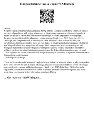 Bilingual Infants Have A Cognitive Advantage
Abstract
Cognitive development advances gradually during infancy. Bilingual infants have often been treated
as a special population with unique advantages or disadvantages as compared to monolinguals. A
recent collection of studies has demonstrated advantages in infants exposed to two languages,
however the specificity of this advantage remains unclear (Singh et al., 2015; Brito Barr, 2013).
Although, one component such as memory can show a hallmark of an infant s flexibility in
development. Summarized in this paper are two studies in which researchers investigated whether or
not bilingual infants have a cognitive advantage. With comparisons between monolinguals and
bilinguals both studies reveal a bilingual advantage in cognitive control. The studies utilized two
different methods, the visual habituation procedure and the deferred imitation of memory retrieval.
Taken together, the studies evaluated how bilingualism may be correlated to a general enhancement of
the cognitive control system.
The Bilingual Advantage
There has been substantial amount of empirical research done on bilingual infants in which researches
have come up with the term bilingual advantage. Previous studies conducted have shown advantages
associated with exposure within two languages (Singh et al., 2015; Brito Barr, 2013). One study
argues that visual habituation has been shown as the best predictor of later intelligence, and is the
most basic experimental test of information in infancy. During
... Get more on HelpWriting.net ...
 