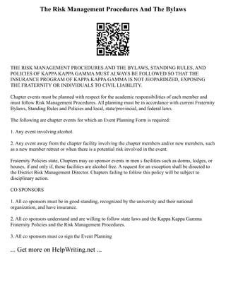 The Risk Management Procedures And The Bylaws
THE RISK MANAGEMENT PROCEDURES AND THE BYLAWS, STANDING RULES, AND
POLICIES OF KAPPA KAPPA GAMMA MUST ALWAYS BE FOLLOWED SO THAT THE
INSURANCE PROGRAM OF KAPPA KAPPA GAMMA IS NOT JEOPARDIZED, EXPOSING
THE FRATERNITY OR INDIVIDUALS TO CIVIL LIABILITY.
Chapter events must be planned with respect for the academic responsibilities of each member and
must follow Risk Management Procedures. All planning must be in accordance with current Fraternity
Bylaws, Standing Rules and Policies and local, state/provincial, and federal laws.
The following are chapter events for which an Event Planning Form is required:
1. Any event involving alcohol.
2. Any event away from the chapter facility involving the chapter members and/or new members, such
as a new member retreat or when there is a potential risk involved in the event.
Fraternity Policies state, Chapters may co sponsor events in men s facilities such as dorms, lodges, or
houses, if and only if, those facilities are alcohol free. A request for an exception shall be directed to
the District Risk Management Director. Chapters failing to follow this policy will be subject to
disciplinary action.
CO SPONSORS
1. All co sponsors must be in good standing, recognized by the university and their national
organization, and have insurance.
2. All co sponsors understand and are willing to follow state laws and the Kappa Kappa Gamma
Fraternity Policies and the Risk Management Procedures.
3. All co sponsors must co sign the Event Planning
... Get more on HelpWriting.net ...
 