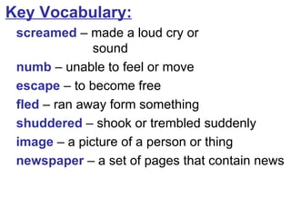 Key Vocabulary: screamed  –  made a loud cry or  sound numb  – unable to feel or move escape  – to become free fled  – ran away form something shuddered  – shook or trembled suddenly image  – a picture of a person or thing newspaper  – a set of pages that contain news 