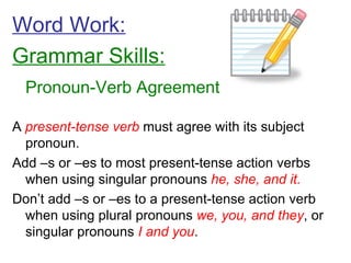 Word Work: Grammar Skills: Pronoun-Verb Agreement A  present-tense verb  must agree with its subject pronoun. Add –s or –es to most present-tense action verbs when using singular pronouns  he, she, and it. Don’t add –s or –es to a present-tense action verb when using plural pronouns  we, you, and they , or singular pronouns  I and you . 