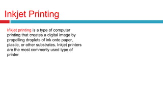 Inkjet Printing
.
Inkjet printing is a type of computer
printing that creates a digital image by
propelling droplets of ink onto paper,
plastic, or other substrates. Inkjet printers
are the most commonly used type of
printer
 