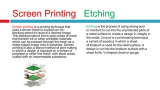 Screen Printing Etching
Screen printing is a printing technique that
uses a woven mesh to support an ink-
blocking stencil to receive a desired image.
The attached stencil forms open areas of mesh
that transfer ink or other printable materials
which can be pressed through the mesh as a
sharp-edged image onto a substrate. Screen
printing is also a stencil method of print making
in which a design is imposed on a screen of
polyester or other fine mesh, with blank areas
coated with an impermeable substance.
Etching is the process of using strong acid
or mordant to cut into the unprotected parts of
a metal surface to create a design in intaglio in
the metal. Linocut is a printmaking technique,
a variant of woodcut in which a sheet
of linoleum is used for the relief surface. A
design is cut into the linoleum surface with a
sharp knife, V-shaped chisel or gouge,
 