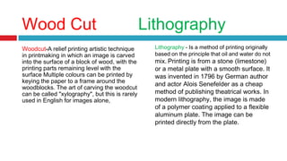 Wood Cut Lithography
Woodcut-A relief printing artistic technique
in printmaking in which an image is carved
into the surface of a block of wood, with the
printing parts remaining level with the
surface Multiple colours can be printed by
keying the paper to a frame around the
woodblocks. The art of carving the woodcut
can be called "xylography", but this is rarely
used in English for images alone,
Lithography - Is a method of printing originally
based on the principle that oil and water do not
mix. Printing is from a stone (limestone)
or a metal plate with a smooth surface. It
was invented in 1796 by German author
and actor Alois Senefelder as a cheap
method of publishing theatrical works. In
modern lithography, the image is made
of a polymer coating applied to a flexible
aluminum plate. The image can be
printed directly from the plate.
 