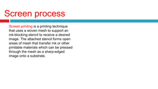 Screen process
Screen printing is a printing technique
that uses a woven mesh to support an
ink-blocking stencil to receive a desired
image. The attached stencil forms open
areas of mesh that transfer ink or other
printable materials which can be pressed
through the mesh as a sharp-edged
image onto a substrate.
 