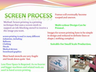 Method: Screen printing is a printing
technique that uses a woven mesh to
support an ink-blocking stencil to receive a
the image you want.
Images for screen printing have to be simple
in design and reduced to definite lines or
shape.( nothing complex)
Frames will eventually become
warped and uneven.
Most hand-stencils are very fragile
and break down quite fast.
Multi-colour Design Can be
Printed .
Less Floor Space Is Required: As no heavier
and bigger machines and related tools are
used in hand screen printing.
Suitable For Small Scale Production.
screen printing is used in many different
industries, including:
Balloons
Clothing
Decals
Medical devices
Snowboard graphics
 