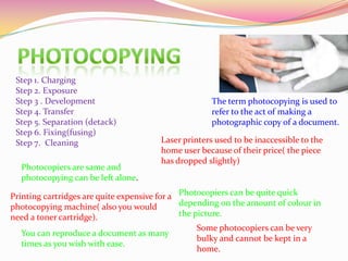 The term photocopying is used to
refer to the act of making a
photographic copy of a document.
Step 1. Charging
Step 2. Exposure
Step 3 . Development
Step 4. Transfer
Step 5. Separation (detack)
Step 6. Fixing(fusing)
Step 7. Cleaning Laser printers used to be inaccessible to the
home user because of their price( the piece
has dropped slightly)
Printing cartridges are quite expensive for a
photocopying machine( also you would
need a toner cartridge).
Photocopiers can be quite quick
depending on the amount of colour in
the picture.
Some photocopiers can be very
bulky and cannot be kept in a
home.
You can reproduce a document as many
times as you wish with ease.
Photocopiers are same and
photocopying can be left alone.
 