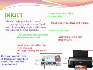 Method: Inkjet printing is a type of
computer-printing that creates a digital
image by propelling droplets of ink onto
paper, plastic, or other materials.
They can print finer, smoother
details onto a material.
Inkjets have practically no
warm up time.
Lower cost per page.
Inkjet printers need frequent refilling.
Can be more fragile than
other printers.
Ink jet printers jets often clog
when changing
cartridges, causing a waste of
ink.
There are two main design
philosophies in inkjet head
design: fixed-head and
disposable head.
 