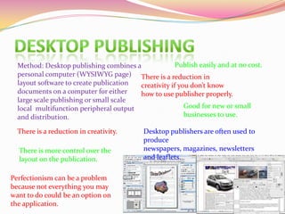 Method: Desktop publishing combines a
personal computer (WYSIWYG page)
layout software to create publication
documents on a computer for either
large scale publishing or small scale
local multifunction peripheral output
and distribution.
Publish easily and at no cost.
Good for new or small
businesses to use.
There is more control over the
layout on the publication.
There is a reduction in creativity.
There is a reduction in
creativity if you don’t know
how to use publisher properly.
Perfectionism can be a problem
because not everything you may
want to do could be an option on
the application.
Desktop publishers are often used to
produce
newspapers, magazines, newsletters
and leaflets.
 