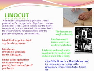 The linocuts are
tough and sturdy.
Lino has smooth
texture which can
easily be worked on.
Method: The linoleum is then aligned onto the lino
presser slider. Next a paper is also aligned on to the slider
and on top of the lino. A sheet is placed over the slider it
is sealed with the cover. Afterwards, the slider is rolled to
the presser where the handle is pulled to apply the
pressure where printing of lino is enabled.
It is bendy and tough which
enables it to be handled well
and can be cut into it easily.
It is difficult to get into detail
.e.g. faecal expressions.
Mistakes are
irreversible( you would
have to start again).
limited colour application(
not many colours per
picture), hard to clean/ get off
your hands.
After Pablo Picasso and Henri Matisse used
the technique to advantage in the
1950s, many other artists adopted linocut
art.
 