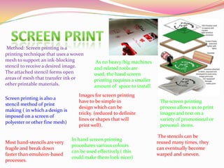 Method: Screen printing is a
printing technique that uses a woven
mesh to support an ink-blocking
stencil to receive a desired image.
The attached stencil forms open
areas of mesh that transfer ink or
other printable materials.
Screen printing is also a
stencil method of print
making ( in which a design is
imposed on a screen of
polyester or other fine mesh)
The screen printing
process allows us to print
images and text on a
variety of promotional or
personal items.
Images for screen printing
have to be simple in
design which can be
tricky. (reduced to definite
lines or shapes that will
print well).
Most hand-stencils are very
fragile and break down
faster than emulsion-based
processes.
The stencils can be
reused many times, they
can eventually become
warped and uneven.
In hand screen printing
procedures various colours
can be used effectively.( this
could make them look nicer)
As no heavy/big machines
and related tools are
used, the hand screen
printing requires a smaller
amount of space to install.
 