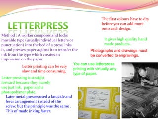 Method : A worker composes and locks
movable type (usually individual letters or
punctuation) into the bed of a press, inks
it, and presses paper against it to transfer the
ink from the type which creates an
impression on the paper.
Letter printing can be very
slow and time consuming.
The first colours have to dry
before you can add more
onto each design.
Photographs and drawings must
be converted to engravings.
Letter pressing is straight
forward because they mainly
use just ink, paper and a
photopolymer plate.
It gives high quality hand
made products .
You can use letterpress
printing with virtually any
type of paper.
Later metal presses used a knuckle and
lever arrangement instead of the
screw, but the principle was the same .
This of made inking faster.
 