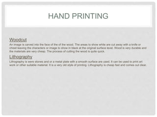 HAND PRINTING
Woodcut
An image is carved into the face of the of the wood. The areas to show white are cut away with a knife or
chisel leaving the characters or image to show in black at the original surface level. Wood is very durable and
the materials are very cheap. The process of cutting the wood is quite quick.
Lithography
Lithography is were stones and or a metal plate with a smooth surface are used. It can be used to print art
work or other suitable material. It is a very old style of printing. Lithography is cheap fast and comes out clear.
 