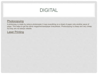 DIGITAL
Photocopying
A photocopy is made by using a photocopier it copy everything on a sheet of paper onto another piece of
paper. This helps to get the same magazine/newspaper everywhere. Photocopying is cheap and very cheap
but they are not always reliable.
Laser Printing
 