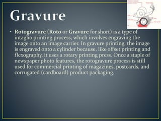 • Rotogravure (Roto or Gravure for short) is a type of 
intaglio printing process, which involves engraving the 
image onto an image carrier. In gravure printing, the image 
is engraved onto a cylinder because, like offset printing and 
flexography, it uses a rotary printing press. Once a staple of 
newspaper photo features, the rotogravure process is still 
used for commercial printing of magazines, postcards, and 
corrugated (cardboard) product packaging. 
 