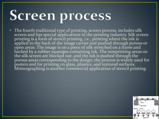 • The fourth traditional type of printing, screen process, includes silk 
screen and has special applications in the printing industry. Silk screen 
printing is a form of stencil printing, i.e., printing where the ink is 
applied to the back of the image carrier and pushed through porous or 
open areas. The image is on a piece of silk stretched on a frame and 
backed by a rubber squeegee containing ink. The nonprinting areas on 
the silk screen are blocked out, and the ink is pushed through the 
porous areas corresponding to the design; the process is widely used for 
posters and for printing on glass, plastics, and textured surfaces. 
Mimeographing is another commercial application of stencil printing. 
 