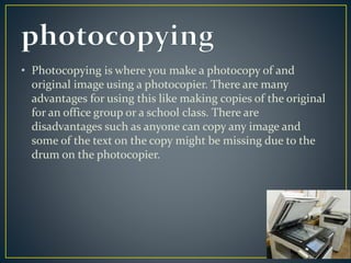 • Photocopying is where you make a photocopy of and 
original image using a photocopier. There are many 
advantages for using this like making copies of the original 
for an office group or a school class. There are 
disadvantages such as anyone can copy any image and 
some of the text on the copy might be missing due to the 
drum on the photocopier. 
 