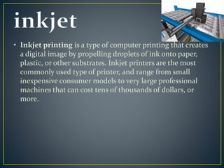 • Inkjet printing is a type of computer printing that creates 
a digital image by propelling droplets of ink onto paper, 
plastic, or other substrates. Inkjet printers are the most 
commonly used type of printer, and range from small 
inexpensive consumer models to very large professional 
machines that can cost tens of thousands of dollars, or 
more. 
 