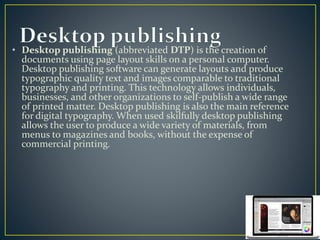 • Desktop publishing (abbreviated DTP) is the creation of 
documents using page layout skills on a personal computer. 
Desktop publishing software can generate layouts and produce 
typographic quality text and images comparable to traditional 
typography and printing. This technology allows individuals, 
businesses, and other organizations to self-publish a wide range 
of printed matter. Desktop publishing is also the main reference 
for digital typography. When used skilfully desktop publishing 
allows the user to produce a wide variety of materials, from 
menus to magazines and books, without the expense of 
commercial printing. 
