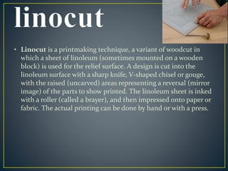 • Linocut is a printmaking technique, a variant of woodcut in 
which a sheet of linoleum (sometimes mounted on a wooden 
block) is used for the relief surface. A design is cut into the 
linoleum surface with a sharp knife, V-shaped chisel or gouge, 
with the raised (uncarved) areas representing a reversal (mirror 
image) of the parts to show printed. The linoleum sheet is inked 
with a roller (called a brayer), and then impressed onto paper or 
fabric. The actual printing can be done by hand or with a press. 
 
