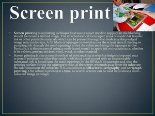 • Screen printing is a printing technique that uses a woven mesh to support an ink-blocking 
stencil to receive a desired image. The attached stencil forms open areas of mesh that transfer 
ink or other printable materials which can be pressed through the mesh as a sharp-edged 
image onto a substrate. A fill blade or squeegee is moved across the screen stencil, forcing or 
pumping ink through the mesh openings to wet the substrate during the squeegee stroke. 
Basically, it is the process of using a mesh-based stencil to apply ink onto a substrate, whether 
it be t-shirts, posters, stickers, vinyl, wood, or other material. 
• Screen printing is also a stencil method of print making in which a design is imposed on a 
screen of polyester or other fine mesh, with blank areas coated with an impermeable 
substance. Ink is forced into the mesh openings by the fill blade or squeegee and onto the 
printing surface during the squeegee stroke. as the screen rebounds away from the substrate 
the ink remains on the substrate. It is also known as silkscreen, serigraphy, and serigraph 
printing. One colour is printed at a time, so several screens can be used to produce a multi-coloured 
image or design. 
 