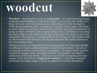 • Woodcut—occasionally known as xylography—is a relief printing artistic 
technique in printmaking in which an image is carved into the surface of a 
block of wood, with the printing parts remaining level with the surface 
while the non-printing parts are removed, typically with gouges. The areas 
to show 'white' are cut away with a knife or chisel, leaving the characters or 
image to show in 'black' at the original surface level. The block is cut along 
the grain of the wood (unlike wood engraving where the block is cut in the 
end-grain). The surface is covered with ink by rolling over the surface with 
an ink-covered roller (brayer), leaving ink upon the flat surface but not in 
the non-printing areas. 
• Multiple colours can be printed by keying the paper to a frame around the 
woodblocks (where a different block is used for each colour). The art of 
carving the woodcut can be called "xylography", but this is rarely used in 
English for images alone, although that and "xylographic" are used in 
connection with block books, which are small books containing text and 
images in the same block. Single-leaf woodcut is a term for a woodcut 
presented as a single image or print, as opposed to a book illustration. 
 