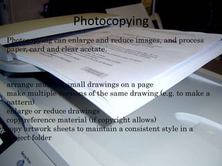 Photocopying 
Photocopying can enlarge and reduce images, and process 
paper, card and clear acetate. 
arrange multiple small drawings on a page 
make multiple versions of the same drawing (e.g. to make a 
pattern) 
enlarge or reduce drawings 
copy reference material (if copyright allows) 
copy artwork sheets to maintain a consistent style in a 
project folder 
 