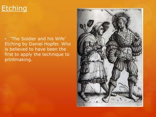 Etching 
• ‘The Soldier and his Wife’ 
Etching by Daniel Hopfer. Who 
is believed to have been the 
first to apply the technique to 
printmaking. 
 
