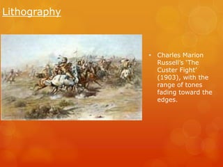 Lithography 
• Charles Marion 
Russell’s ‘The 
Custer Fight’ 
(1903), with the 
range of tones 
fading toward the 
edges. 
 