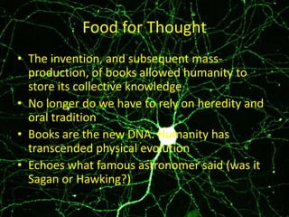 Food for Thought
• The invention, and subsequent massproduction, of books allowed humanity to
store its collective knowledge
• No longer do we have to rely on heredity and
oral tradition
• Books are the new DNA. Humanity has
transcended physical evolution
• Echoes what famous astronomer said (was it
Sagan or Hawking?)

 