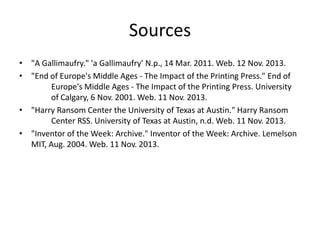 Sources
• "A Gallimaufry." 'a Gallimaufry' N.p., 14 Mar. 2011. Web. 12 Nov. 2013.
• "End of Europe's Middle Ages - The Impact of the Printing Press." End of
Europe's Middle Ages - The Impact of the Printing Press. University
of Calgary, 6 Nov. 2001. Web. 11 Nov. 2013.
• "Harry Ransom Center the University of Texas at Austin." Harry Ransom
Center RSS. University of Texas at Austin, n.d. Web. 11 Nov. 2013.
• "Inventor of the Week: Archive." Inventor of the Week: Archive. Lemelson
MIT, Aug. 2004. Web. 11 Nov. 2013.

 