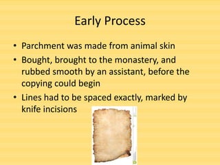 Early Process
• Parchment was made from animal skin
• Bought, brought to the monastery, and
rubbed smooth by an assistant, before the
copying could begin
• Lines had to be spaced exactly, marked by
knife incisions

 