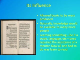 Its Influence
• Allowed books to be mass
produced
• Naturally, knowledge would
be available to many more
people
• Learning something—be it a
trade, language, etc—once
required the assistance of a
mentor. Now all one had to
do was learn to read

 
