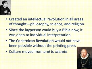 • Created an intellectual revolution in all areas
of thought—philosophy, science, and religion
• Since the layperson could buy a Bible now, it
was open to individual interpretation
• The Copernican Revolution would not have
been possible without the printing press
• Culture moved from oral to literate

 