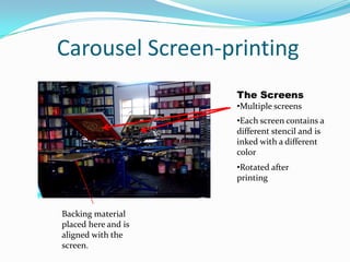 Different stencils are used for different colors.The Mechanics The stencil is supported by a fabric. This fabric allows the ink to soak through onto the medium of printing.A good example of screen printing. The open parts of the stencil allow the ink to go through the fabric and onto the paper. The image is transferred.