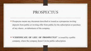 PROSPECTUS
 Prospectus means any document described or issued as a prospectus inviting
deposits from public or inviting offer from public for the subscription or purchase
of any shares , or debentures of the company.
 “CERTIFICATE OF LIEU OF PROSPECTUS” is issued by a public
company, where the company doesn’t invite public subscription.
 