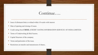 Continue….
 Issue of allotment letter or refund within 10 weeks with interest.
 Date of opening and closing of issues.
 Credit rating from CRISIL (CREDIT RATING INFORMATION SERVICES OF INDIA LIMITED)
 Terms of Underwriting & Risk Factors.
 Capital Structure of the company
 Terms and particulars of the issue.
 Restriction on transfer and transmission of shares..
 