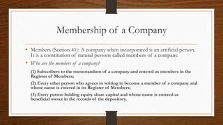 Membership of a Company
• Members (Section 41): A company when incorporated is an artificial person.
It is a constitution of natural persons called members of a company.
• Who are the members of a company?
(1) Subscribers to the memorandum of a company and entered as members in the
Register of Members;
(2) Every other person who agrees in writing to become a member of a company and
whose name is entered in its Register of Members;
(3) Every person holding equity share capital and whose name is entered as
beneficial owner in the records of the depository.
 