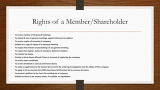 Rights of a Member/Shareholder
• To receive notices of all general meetings.
• To attend & vote at general meetings, appoint directors & auditors.
• To receive copies of accounts of company.
• Entitled to a copy of report of a statutory meeting.
• To inspect the minutes of proceedings of any general meeting.
• To inspect the register, index of members, debenture holders.
• To transfer his shares.
• Priority to have shares offered if there is increase of capital by the company.
• To receive share certificate.
• To receive dividends in case of preference shares.
• To make an application to the Central Government for ordering investigation into the affairs of the company.
• To apply to CG to convene the AGM when Board of Directors fail to convene the same.
• To present a petition to the Court for winding up of company.
• Entitled to share in the surplus assets, if available, on liquidation.
 