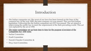 Introduction
• The Indian companies act, like most of our laws has been farmed on the lines of the
common law. In the year 1850, the joint company act was passed. This was first Indian
legislation. Following this the Indian companies act,1913 was passed. The act aimed at
improvising the earlier law to meet the requirement of the then prevailing world. This act
was replaced by the act of 1956
• The major committees set up from time to time for the purpose of revision of the
Companies Act, 1956 were:
• Sachar Committee
• Eradi Committee
• Naresh Chander Committee &
• Dr.j.j. Irani Committee.
 