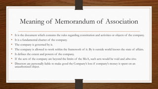 Meaning of Memorandum of Association
• It is the document which contains the rules regarding constitution and activities or objects of the company.
• It is a fundamental charter of the company.
• The company is governed by it.
• The company is allowed to work within the framework of it. By it outside world knows the state of affairs.
• It defines the extent and powers of the company.
• If the acts of the company are beyond the limits of the MoA, such acts would be void and ultra vires.
• Directors are personally liable to make good the Company’s loss if company’s money is spent on an
unauthorized object.
 