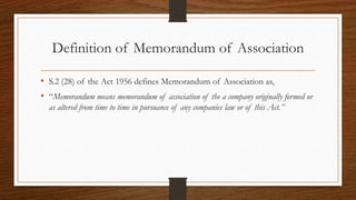 Definition of Memorandum of Association
• S.2 (28) of the Act 1956 defines Memorandum of Association as,
• “Memorandum means memorandum of association of the a company originally formed or
as altered from time to time in pursuance of any companies law or of this Act.”
 