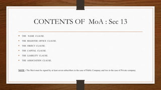 CONTENTS OF MoA : Sec 13
 THE NAME CLAUSE.
 THE REGISTER OFFICE CLAUSE.
 THE OBJECT CLAUSE.
 THE CAPITAL CLAUSE.
 THE LIABILITY CLAUSE.
 THE ASSOCIATION CLAUSE.
NOTE : The MoA must be signed by at least seven subscribers in the case of Public Company and two in the case of Private company.
 