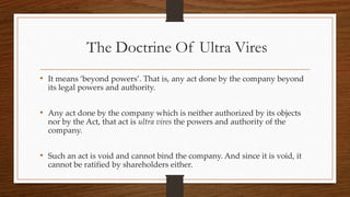 The Doctrine Of Ultra Vires
• It means ‘beyond powers’. That is, any act done by the company beyond
its legal powers and authority.
• Any act done by the company which is neither authorized by its objects
nor by the Act, that act is ultra vires the powers and authority of the
company.
• Such an act is void and cannot bind the company. And since it is void, it
cannot be ratified by shareholders either.
 