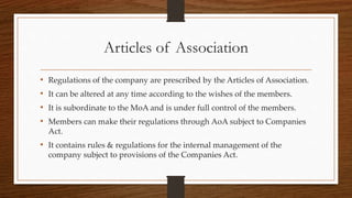 Articles of Association
• Regulations of the company are prescribed by the Articles of Association.
• It can be altered at any time according to the wishes of the members.
• It is subordinate to the MoA and is under full control of the members.
• Members can make their regulations through AoA subject to Companies
Act.
• It contains rules & regulations for the internal management of the
company subject to provisions of the Companies Act.
 