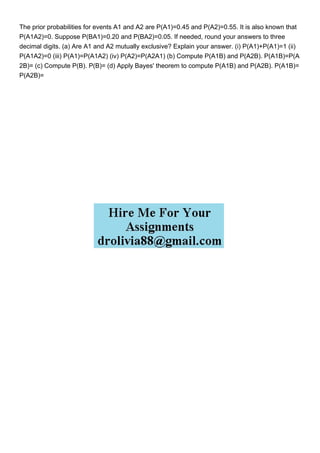 The prior probabilities for events A1 and A2 are P(A1)=0.45 and P(A2)=0.55. It is also known that
P(A1A2)=0. Suppose P(BA1)=0.20 and P(BA2)=0.05. If needed, round your answers to three
decimal digits. (a) Are A1 and A2 mutually exclusive? Explain your answer. (i) P(A1)+P(A1)=1 (ii)
P(A1A2)=0 (iii) P(A1)=P(A1A2) (iv) P(A2)=P(A2A1) (b) Compute P(A1B) and P(A2B). P(A1B)=P(A
2B)= (c) Compute P(B). P(B)= (d) Apply Bayes' theorem to compute P(A1B) and P(A2B). P(A1B)=
P(A2B)=
 